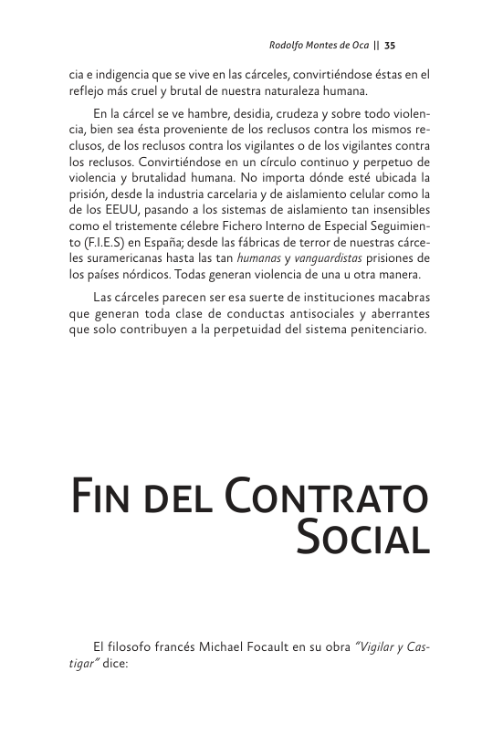 Rodolfo Montes de Oca | 35  cia e indigencia que se vive en las carceles, convirtiéndose éstas en el reflejo més cruely brutal de nuestra naturaleza humana  En la cércel se ve hambre, desidia, crudeza y sobre todo violen- cia, bien sea ésta proveniente de los reclusos contra los mismos re- clusos, de los reclusos contra los vigilantes o de los vigilantes contra los reclusos. Convirtiéndose en un circulo continuo y perpetuo de violencia y brutalidad humana. No importa dénde esté ubicada la prisién, desde la industria carcelaria y de aislamiento celular como la de los EEUU, pasando a los sistemas de aislamiento tan insensibles como el tristemente célebre Fichero Interno de Especial Seguimien- to (FLES) en Espaii; desde las fabricas de terror de nuestras carce- les suramericanas hasta las tan humanas y vanguardistas prisiones de los pafses nérdicos. Todas generan violencia de una u otra manera  Las cdrceles parecen ser esa suerte de instituciones macabras que generan toda clase de conductas antisociales y aberrantes que solo contribuyen ala perpetuidad del sistema penitenciario.  FIN DEL CONTRATO SocIAL  El filosofo francés Michael Focault en su obra “Vigilar y Cas- tigar” dice: 